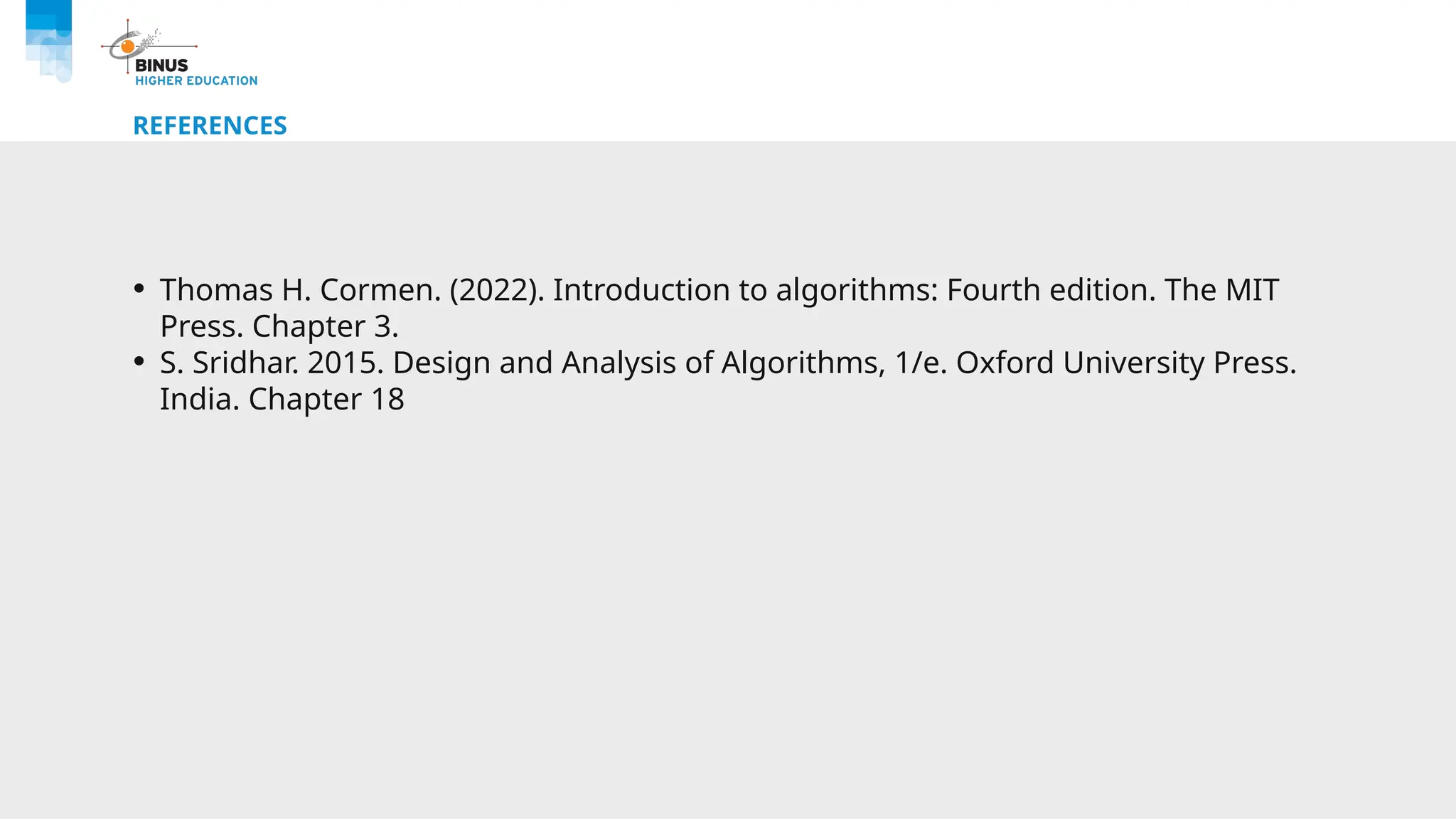 REFERENCES
• Thomas H. Cormen. (2022). Introduction to algorithms: Fourth edition. The MIT
Press. Chapter 3.
• S. Sridhar. 2015. Design and Analysis of Algorithms, 1/e. Oxford University Press.
India. Chapter 18
 