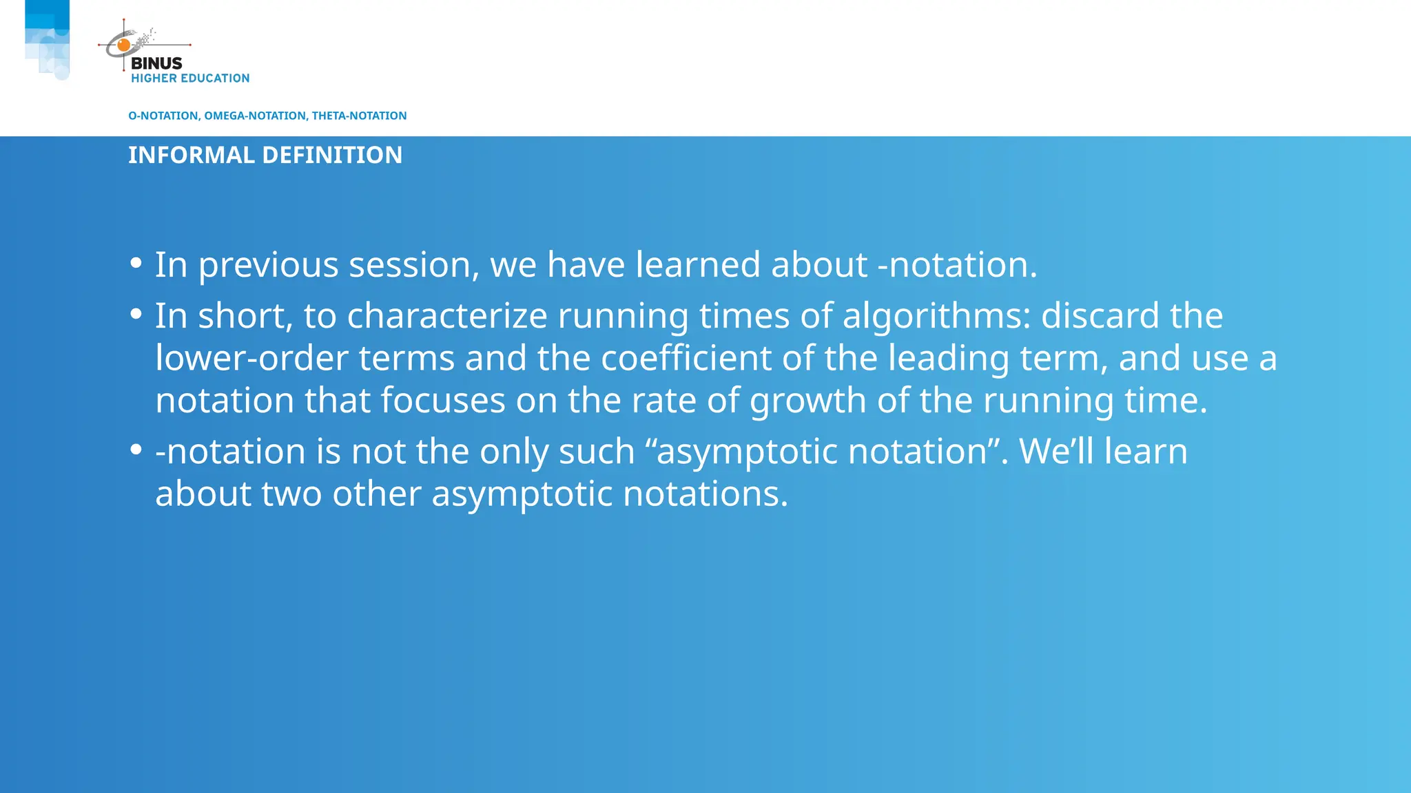 O-NOTATION, OMEGA-NOTATION, THETA-NOTATION
INFORMAL DEFINITION
• In previous session, we have learned about -notation.
• In short, to characterize running times of algorithms: discard the
lower-order terms and the coefficient of the leading term, and use a
notation that focuses on the rate of growth of the running time.
• -notation is not the only such “asymptotic notation”. We’ll learn
about two other asymptotic notations.
 