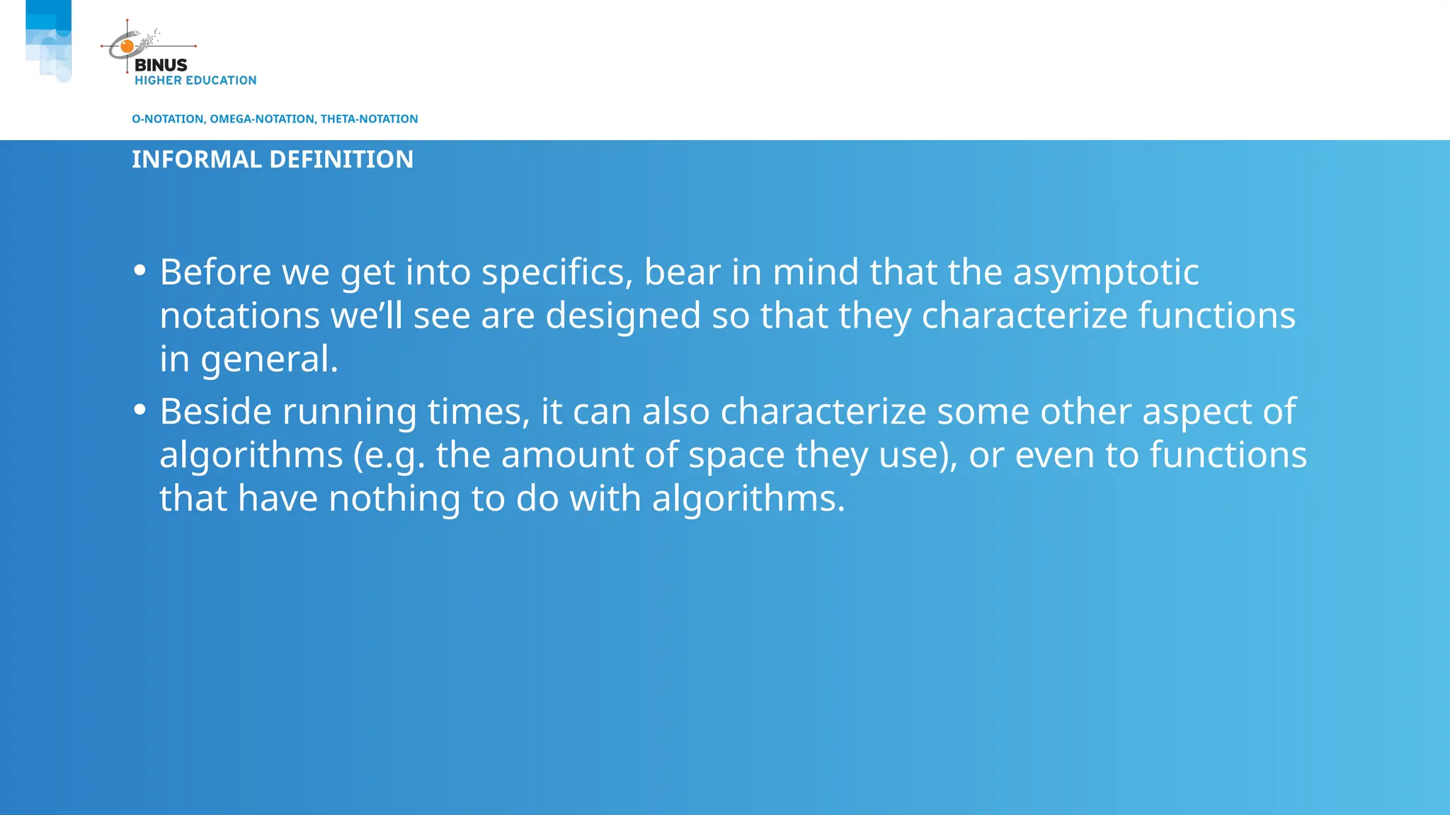 O-NOTATION, OMEGA-NOTATION, THETA-NOTATION
INFORMAL DEFINITION
• Before we get into specifics, bear in mind that the asymptotic
notations we’ll see are designed so that they characterize functions
in general.
• Beside running times, it can also characterize some other aspect of
algorithms (e.g. the amount of space they use), or even to functions
that have nothing to do with algorithms.
 