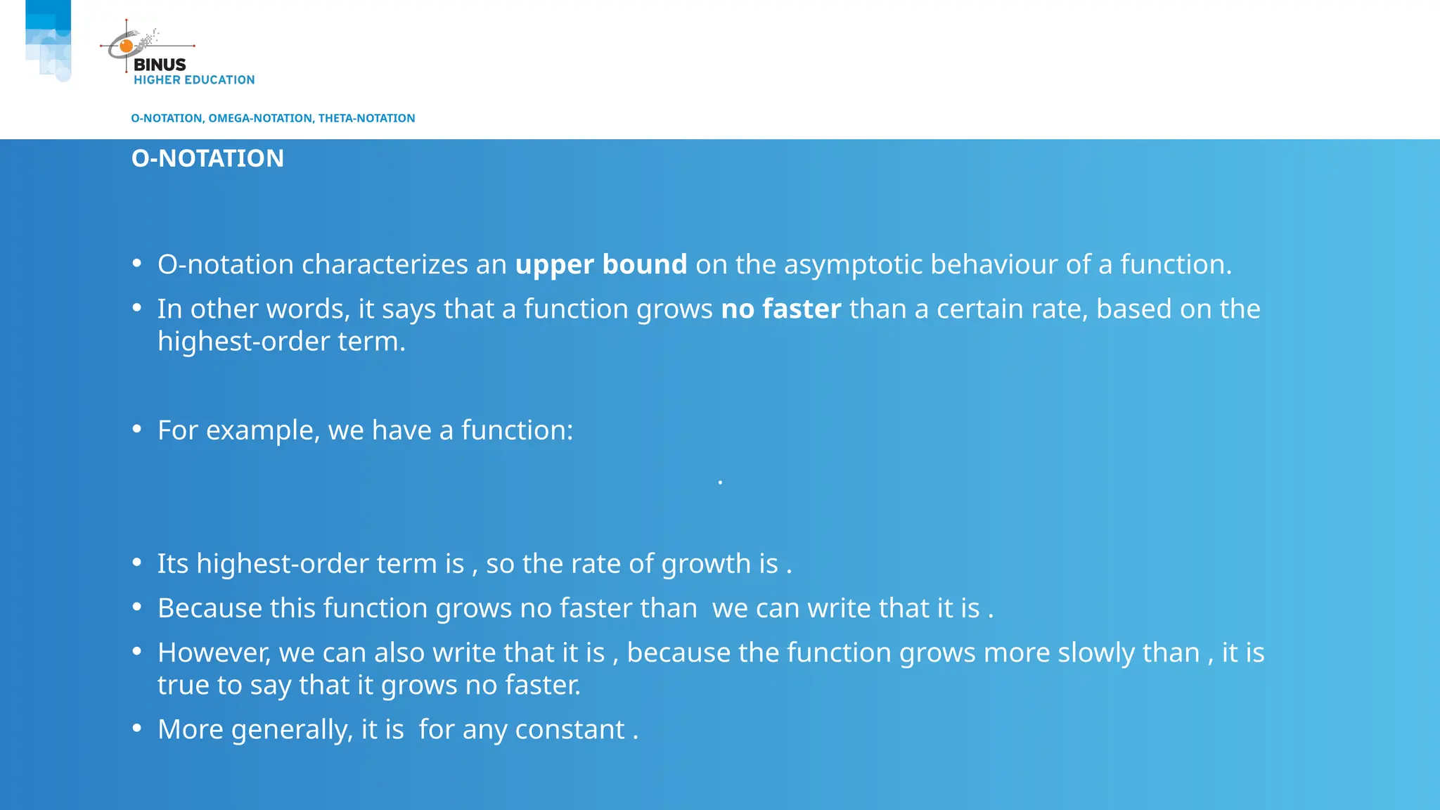 O-NOTATION, OMEGA-NOTATION, THETA-NOTATION
O-NOTATION
• O-notation characterizes an upper bound on the asymptotic behaviour of a function.
• In other words, it says that a function grows no faster than a certain rate, based on the
highest-order term.
• For example, we have a function:
.
• Its highest-order term is , so the rate of growth is .
• Because this function grows no faster than we can write that it is .
• However, we can also write that it is , because the function grows more slowly than , it is
true to say that it grows no faster.
• More generally, it is for any constant .
 