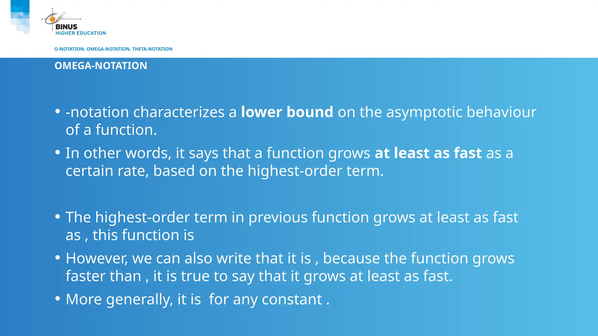 O-NOTATION, OMEGA-NOTATION, THETA-NOTATION
OMEGA-NOTATION
• -notation characterizes a lower bound on the asymptotic behaviour
of a function.
• In other words, it says that a function grows at least as fast as a
certain rate, based on the highest-order term.
• The highest-order term in previous function grows at least as fast
as , this function is
• However, we can also write that it is , because the function grows
faster than , it is true to say that it grows at least as fast.
• More generally, it is for any constant .
 