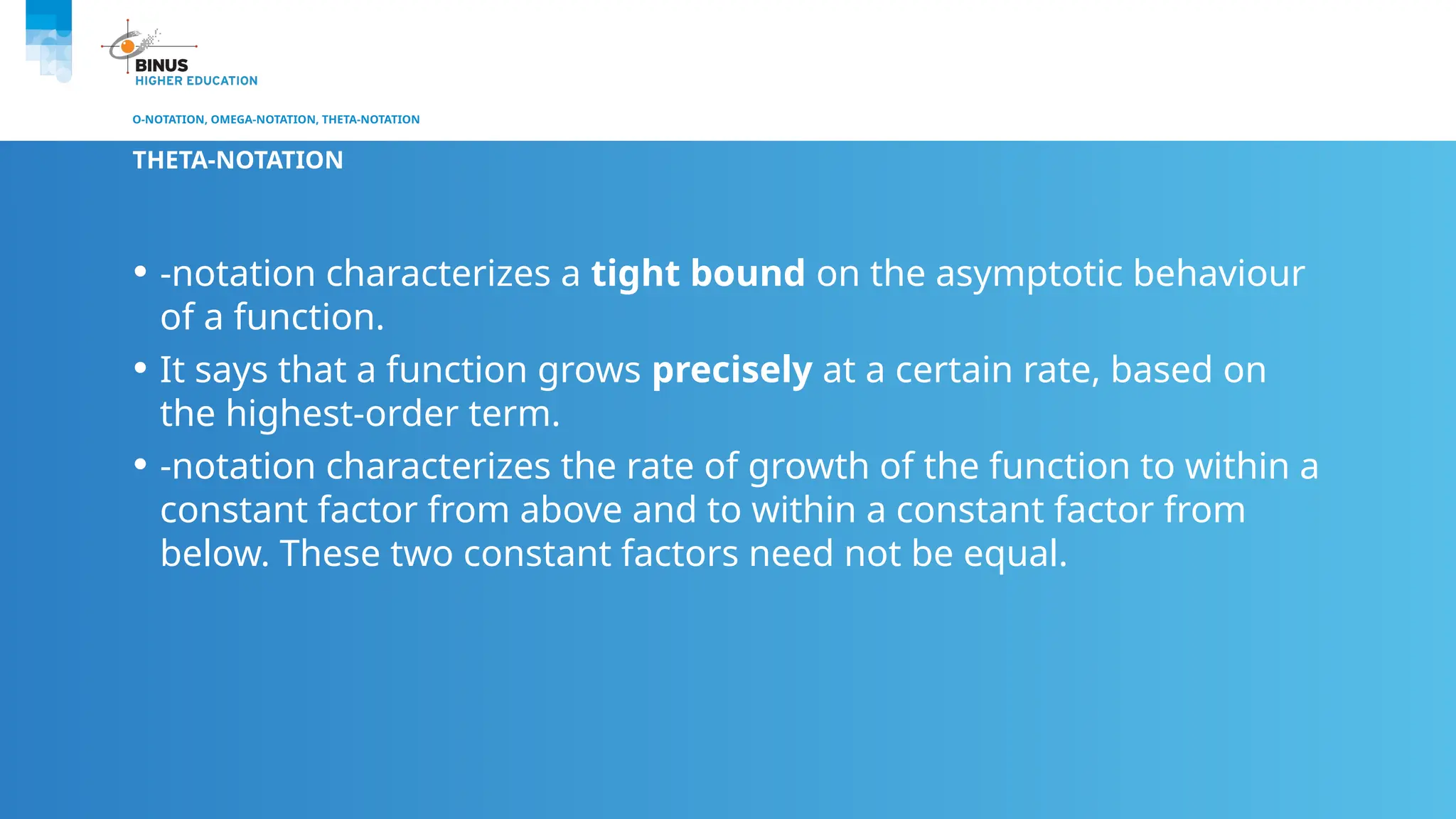 O-NOTATION, OMEGA-NOTATION, THETA-NOTATION
THETA-NOTATION
• -notation characterizes a tight bound on the asymptotic behaviour
of a function.
• It says that a function grows precisely at a certain rate, based on
the highest-order term.
• -notation characterizes the rate of growth of the function to within a
constant factor from above and to within a constant factor from
below. These two constant factors need not be equal.
 