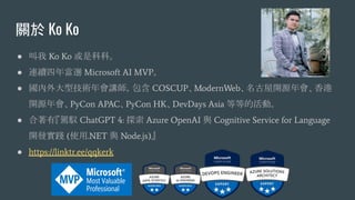 關於 Ko Ko
● 叫我 Ko Ko 或是科科。
● 連續四年當選 Microsoft AI MVP。
● 國內外大型技術年會講師，包含 COSCUP、ModernWeb、名古屋開源年會、香港
開源年會、PyCon APAC、PyCon HK、DevDays Asia 等等的活動。
● 合著有『駕馭 ChatGPT 4: 探索 Azure OpenAI 與 Cognitive Service for Language
開發實踐 (使用.NET 與 Node.js)』
● https://linktr.ee/qqkerk
 