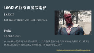 JARVIS 名稱來自漫威電影
J.A.R.V.I.S
Just Another Rather Very Intelligent System
Friday
《魯濱遜漂流記》
在一次偶然的情況下救下一個黑人，因為魯濱遜救下他的那天剛好是星期五，所以這
個黑人就被取名為星期五，後來成為了魯濱遜的得力助手
https://upload.wikimedia.org/wikipedia/en/f/fc/Paul_Bettany_as_Vision.jpg
 