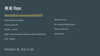 專案 Repo
https://github.com/microsoft/JARVIS
Default (Recommended)
Ubuntu 16.04 LTS
VRAM >= 24GB
RAM > 12GB (minimal), 16GB (standard), 80GB (full)
Disk > 284GB
即使規格不夠，還是可以跑
Minimum (Lite)
For conﬁgs/conﬁg.lite.yaml:
Ubuntu 16.04 LTS
Nothing else
 