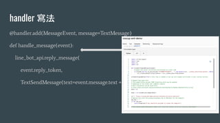handler 寫法
@handler.add(MessageEvent, message=TextMessage)
def handle_message(event):
line_bot_api.reply_message(
event.reply_token,
TextSendMessage(text=event.message.text + " Handler"))
 