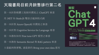第一本針對軟體工程師所撰寫之 ChatGPT 專書
用 .NET 和 Node.JS 雙語言範例程式碼
第一本針對 Azure OpenAI 所撰寫之專書
第一本針對 Cognitive Service for Language 專書
第一本教你如何 Fine tune GPT 模型之專書
第一本教你 Semantic Kernel 與 RAG pattern 專書
大量範例與實戰，連最新的 Bring your own data 都有
天瓏書局目前月銷售排行第二名
 