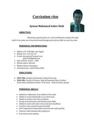 Curriculum vitae
Ayman Mohamed Gaber Diab
OBJECTIVE:
Obtaining a good position in a well-established company through
which I can make use of my educational background and my skills to reach my aims.
PERSONAL INFORMATION:
 Address: 6th of October city, Egypt
 Mobile: 011-118-152-18
 E-mail: draymanm45@gmail.com
plan4746@gmail.com
 Date of birth: 25 Nov. 1986
 Marital status: Married
 Military Status: Exempted
 Driving license: valid till May 2026
EDUCATION:
 2019, MSc, Analytical Chemistry, Sadat University.
 2010, BSc, Faculty of Science, Special Chemistry Dep. Al-Azhar
University Graduation Project: Very Good General Grade: good//
PERSONAL SKILLS:
 Ambitious, Optimistic, have ability to Persuade.
 Ability to work individually or as active team.
 Ability to analyze and solve problems.
 Strong communication and interpersonal skills
 Ability to work well under stress and meet deadlines
 Creative, active & good teamwork skills
 Well organized & responsible and learn new tasks quickly
 Patience while dealing with employees.
 Fast and accurate typing.
 