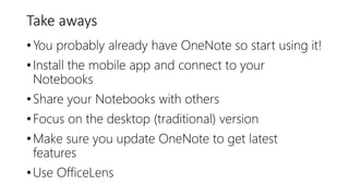Take aways
•You probably already have OneNote so start using it!
•Install the mobile app and connect to your
Notebooks
•Share your Notebooks with others
•Focus on the desktop (traditional) version
•Make sure you update OneNote to get latest
features
•Use OfficeLens
 