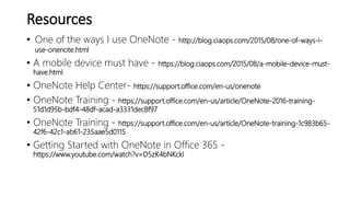Resources
• One of the ways I use OneNote - http://blog.ciaops.com/2015/08/one-of-ways-i-
use-onenote.html
• A mobile device must have - https://blog.ciaops.com/2015/08/a-mobile-device-must-
have.html
• OneNote Help Center- https://support.office.com/en-us/onenote
• OneNote Training - https://support.office.com/en-us/article/OneNote-2016-training-
51d1d95b-bdf4-48df-acad-a3331dec8f97
• OneNote Training - https://support.office.com/en-us/article/OneNote-training-1c983b65-
42f6-42c1-ab61-235aae5d0115
• Getting Started with OneNote in Office 365 -
https://www.youtube.com/watch?v=D5zK4bNKckI
 
