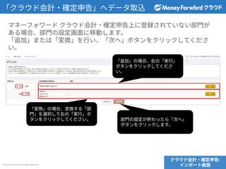 © Money Forward Inc. All Rights Reserved
「クラウド会計‧確定申告」へデータ取込
マネーフォワード クラウド会計‧確定申告上に登録されていない部⾨が
ある場合、部⾨の設定画⾯に移動します。
「追加」または「変換」を⾏い、「次へ」ボタンをクリックしてくださ
い。
「変換」の場合、変換する「部
⾨」を選択して右の「実⾏」ボ
タンをクリックしてください。
「追加」の場合、右の「実⾏」
ボタンをクリックしてくださ
い。
部⾨の設定が終わったら「次へ」
ボタンをクリックします。
クラウド会計‧確定申告:
インポート画⾯
 
