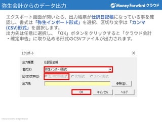 © Money Forward Inc. All Rights Reserved
弥⽣会計からのデータ出⼒
エクスポート画⾯が開いたら、出⼒帳票が仕訳⽇記帳になっている事を確
認し、書式は「弥⽣インポート形式」を選択、区切り⽂字は「カンマ
(CSV)形式」を選択します。
出⼒先は任意に選択し、「OK」ボタンをクリックすると「クラウド会計
‧確定申告」に取り込める形式のCSVファイルが出⼒されます。
 