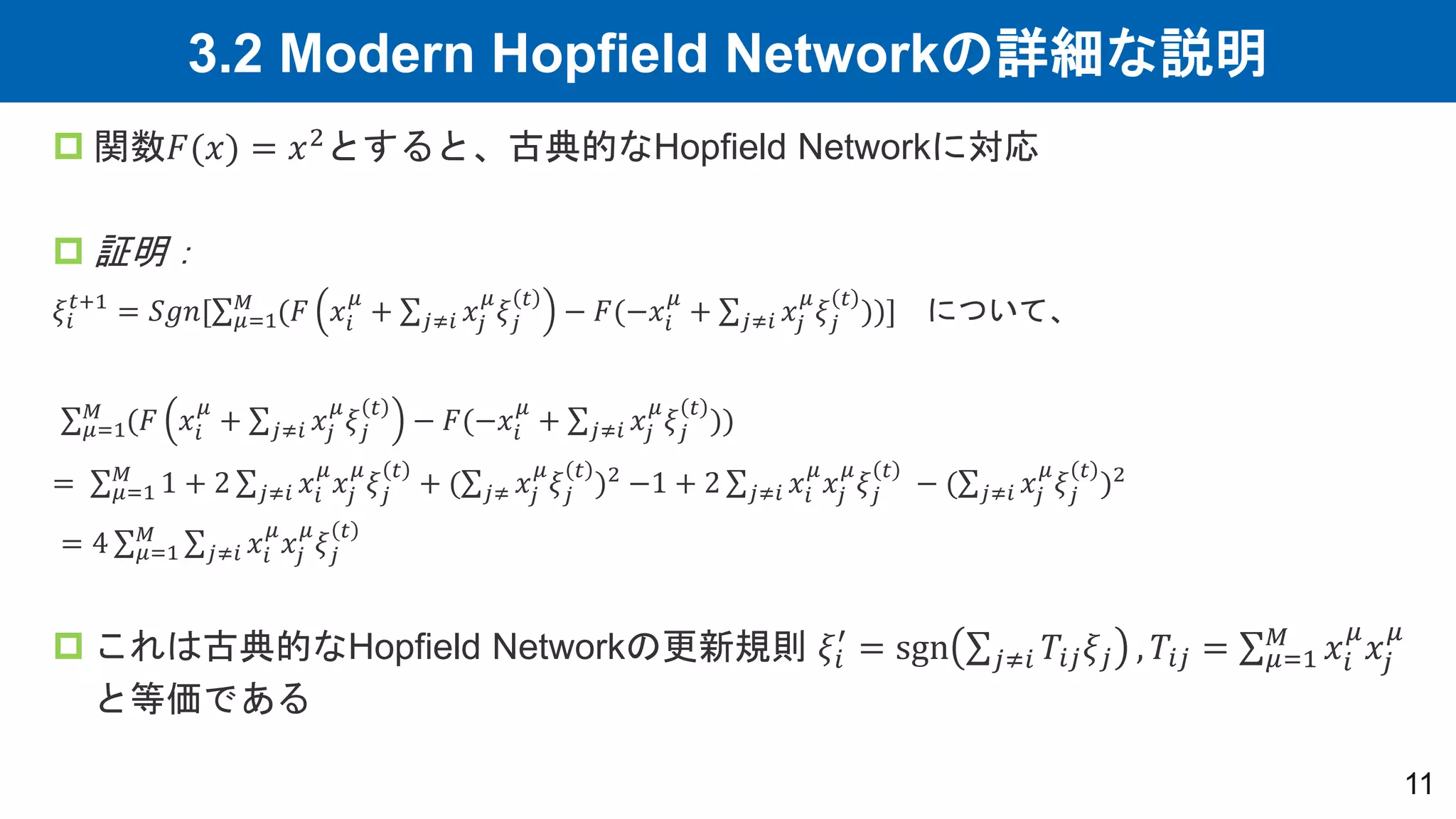 3.2 Modern Hopfield Networkの詳細な説明
11
 関数𝐹(𝑥) = 𝑥2とすると、古典的なHopfield Networkに対応
 証明：
𝜉𝑖
𝑡+1
= 𝑆𝑔𝑛[ 𝜇=1
𝑀
(𝐹 𝑥𝑖
𝜇
+ 𝑗≠𝑖 𝑥𝑗
𝜇
𝜉𝑗
𝑡
− 𝐹(−𝑥𝑖
𝜇
+ 𝑗≠𝑖 𝑥𝑗
𝜇
𝜉𝑗
𝑡
))] について、
𝜇=1
𝑀
(𝐹 𝑥𝑖
𝜇
+ 𝑗≠𝑖 𝑥𝑗
𝜇
𝜉𝑗
𝑡
− 𝐹(−𝑥𝑖
𝜇
+ 𝑗≠𝑖 𝑥𝑗
𝜇
𝜉𝑗
𝑡
))
= 𝜇=1
𝑀
1 + 2 𝑗≠𝑖 𝑥𝑖
𝜇
𝑥𝑗
𝜇
𝜉𝑗
𝑡
+ ( 𝑗≠ 𝑥𝑗
𝜇
𝜉𝑗
𝑡
)2 −1 + 2 𝑗≠𝑖 𝑥𝑖
𝜇
𝑥𝑗
𝜇
𝜉𝑗
𝑡
− ( 𝑗≠𝑖 𝑥𝑗
𝜇
𝜉𝑗
𝑡
)2
= 4 𝜇=1
𝑀
𝑗≠𝑖 𝑥𝑖
𝜇
𝑥𝑗
𝜇
𝜉𝑗
𝑡
 これは古典的なHopfield Networkの更新規則 𝜉𝑖
′
= sgn 𝑗≠𝑖 𝑇𝑖𝑗𝜉𝑗 , 𝑇𝑖𝑗 = 𝜇=1
𝑀
𝑥𝑖
𝜇
𝑥𝑗
𝜇
と等価である
 