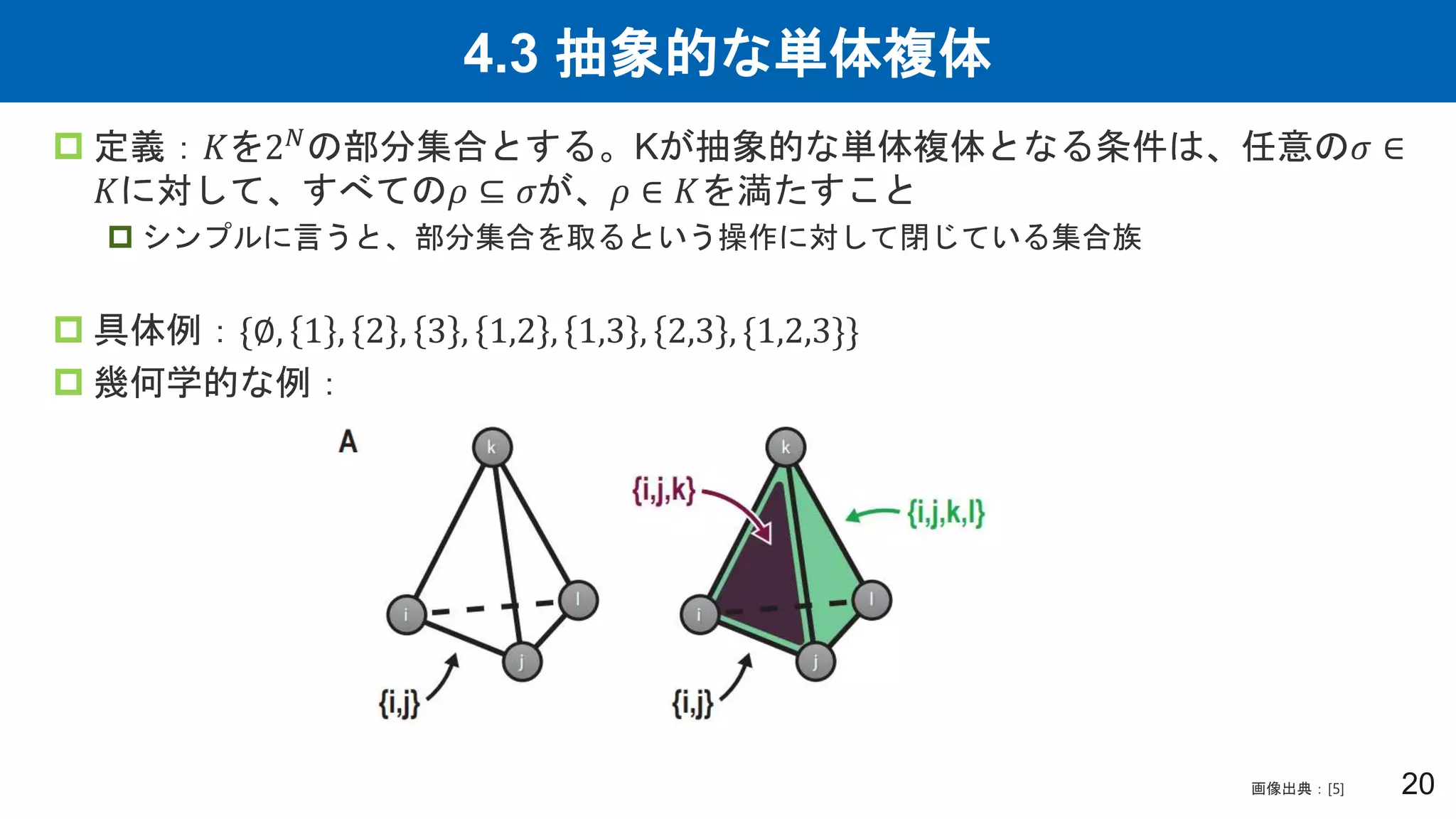 4.3 抽象的な単体複体
20
 定義：𝐾を2𝑁の部分集合とする。Kが抽象的な単体複体となる条件は、任意の𝜎 ∈
𝐾に対して、すべての𝜌 ⊆ 𝜎が、𝜌 ∈ 𝐾を満たすこと
 シンプルに言うと、部分集合を取るという操作に対して閉じている集合族
 具体例：{∅, 1 , 2 , 3 , 1,2 , 1,3 , 2,3 , {1,2,3}}
 幾何学的な例：
画像出典：[5]
 