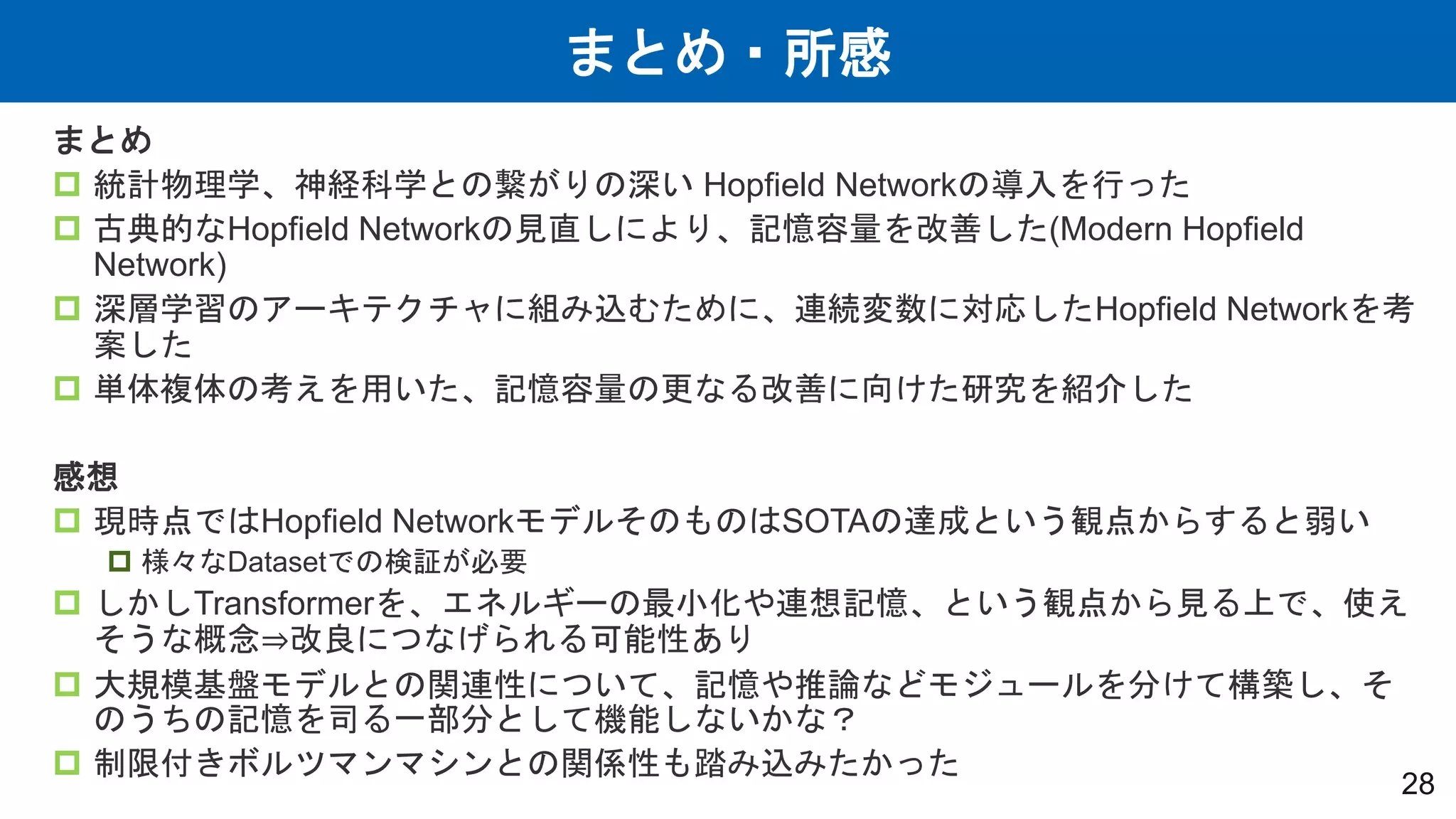 まとめ・所感
28
まとめ
 統計物理学、神経科学との繋がりの深い Hopfield Networkの導入を行った
 古典的なHopfield Networkの見直しにより、記憶容量を改善した(Modern Hopfield
Network)
 深層学習のアーキテクチャに組み込むために、連続変数に対応したHopfield Networkを考
案した
 単体複体の考えを用いた、記憶容量の更なる改善に向けた研究を紹介した
感想
 現時点ではHopfield NetworkモデルそのものはSOTAの達成という観点からすると弱い
 様々なDatasetでの検証が必要
 しかしTransformerを、エネルギーの最小化や連想記憶、という観点から見る上で、使え
そうな概念⇒改良につなげられる可能性あり
 大規模基盤モデルとの関連性について、記憶や推論などモジュールを分けて構築し、そ
のうちの記憶を司る一部分として機能しないかな？
 制限付きボルツマンマシンとの関係性も踏み込みたかった
 