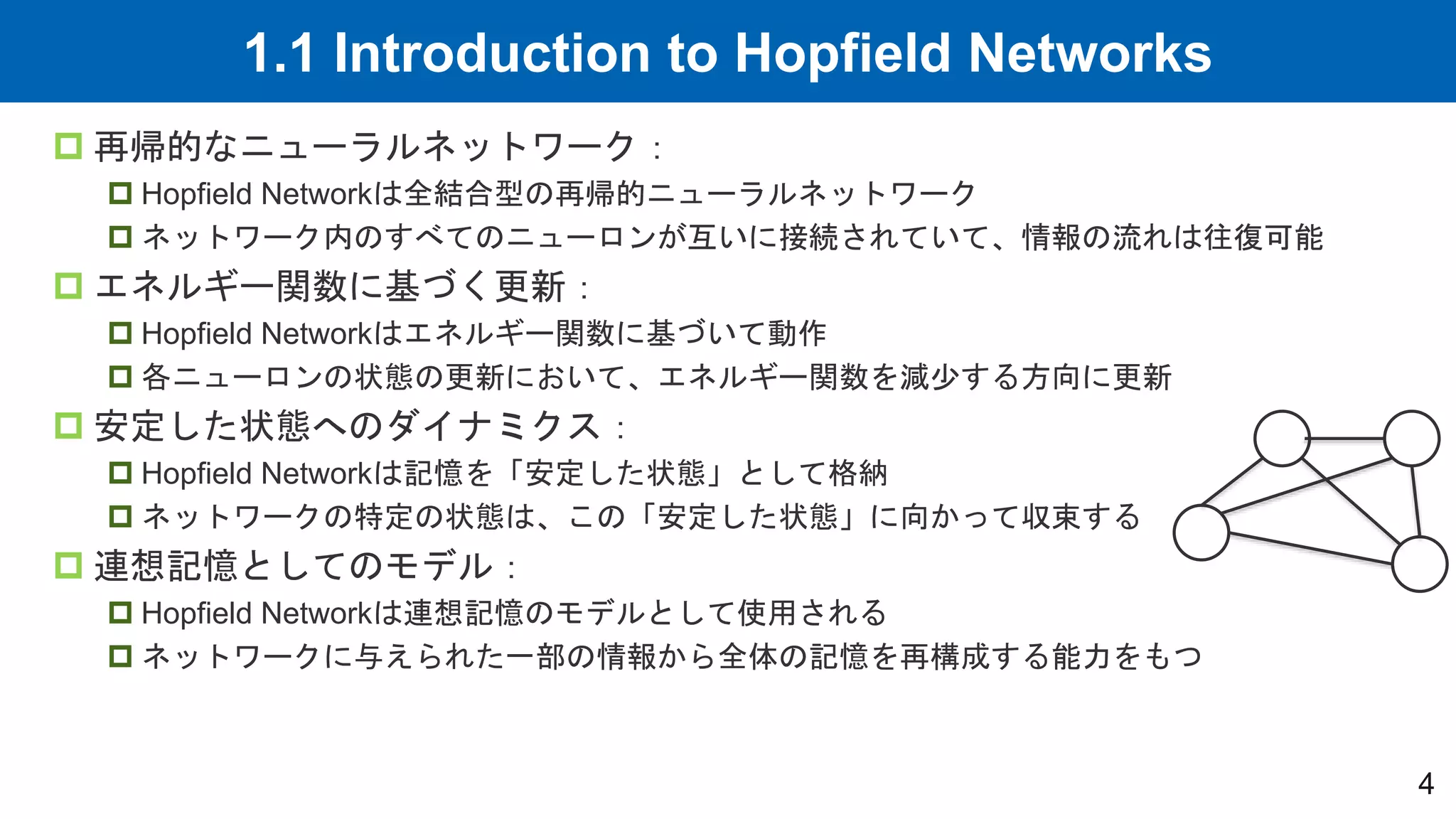 1.1 Introduction to Hopfield Networks
4
 再帰的なニューラルネットワーク：
 Hopfield Networkは全結合型の再帰的ニューラルネットワーク
 ネットワーク内のすべてのニューロンが互いに接続されていて、情報の流れは往復可能
 エネルギー関数に基づく更新：
 Hopfield Networkはエネルギー関数に基づいて動作
 各ニューロンの状態の更新において、エネルギー関数を減少する方向に更新
 安定した状態へのダイナミクス：
 Hopfield Networkは記憶を「安定した状態」として格納
 ネットワークの特定の状態は、この「安定した状態」に向かって収束する
 連想記憶としてのモデル：
 Hopfield Networkは連想記憶のモデルとして使用される
 ネットワークに与えられた一部の情報から全体の記憶を再構成する能力をもつ
 