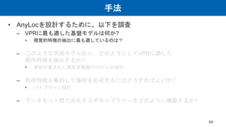手法
• AnyLocを設計するために、以下を調査
– VPRに最も適した基盤モデルは何か?
• 視覚的特徴の抽出に最も適しているのは？
– このような汎用モデルから、どのようにしてVPRに適した
局所特徴を抽出するか?
• 事前学習された視覚変換器(ViT)からの抽出
– 局所特徴を集約して場所を記述するにはどうすればよいか?
• パイプライン設計
– データセット間で汎化するボキャブラリーをどのように構築するか?
10
 