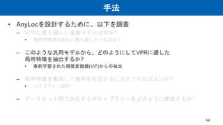 手法
• AnyLocを設計するために、以下を調査
– VPRに最も適した基盤モデルは何か?
• 視覚的特徴の抽出に最も適しているのは？
– このような汎用モデルから、どのようにしてVPRに適した
局所特徴を抽出するか?
• 事前学習された視覚変換器(ViT)からの抽出
– 局所特徴を集約して場所を記述するにはどうすればよいか?
• パイプライン設計
– データセット間で汎化するボキャブラリーをどのように構築するか?
12
 