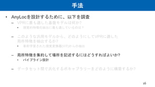 手法
• AnyLocを設計するために、以下を調査
– VPRに最も適した基盤モデルは何か?
• 視覚的特徴の抽出に最も適しているのは？
– このような汎用モデルから、どのようにしてVPRに適した
局所特徴を抽出するか?
• 事前学習された視覚変換器(ViT)からの抽出
– 局所特徴を集約して場所を記述するにはどうすればよいか?
• パイプライン設計
– データセット間で汎化するボキャブラリーをどのように構築するか?
16
 