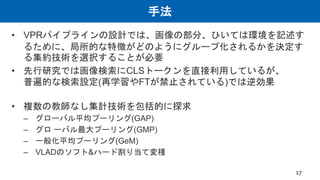 手法
• VPRパイプラインの設計では、画像の部分、ひいては環境を記述す
るために、局所的な特徴がどのようにグループ化されるかを決定す
る集約技術を選択することが必要
• 先行研究では画像検索にCLSトークンを直接利用しているが、
普遍的な検索設定(再学習やFTが禁止されている)では逆効果
• 複数の教師なし集計技術を包括的に探求
– グローバル平均プーリング(GAP)
– グロ ーバル最大プーリング(GMP)
– 一般化平均プーリング(GeM)
– VLADのソフト&ハード割り当て変種
17
 