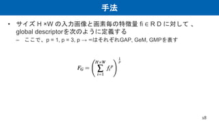 手法
• サイズ H ×W の入力画像と画素毎の特徴量 fi ∈ R D に対して 、
global descriptorを次のように定義する
– ここで、p = 1, p = 3, p → ∞はそれぞれGAP, GeM, GMPを表す
18
 