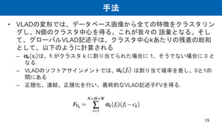 手法
• VLADの変形では、データベース画像から全ての特徴をクラスタリン
グし、N個のクラスタ中心を得る。これが我々の 語彙となる。そし
て、グローバルVLAD記述子は、クラスタ中心kあたりの残差の総和
として、以下のように計算される
– αk(xi)は、fi がクラスタ k に割り当てられた場合に 1、そうでない場合に 0 と
なる
– VLADのソフトアサインメントでは、 は割り当て確率を表し、0と1の
間にある
– 正規化、連結、正規化を行い、最終的なVLAD記述子FVを得る.
19
 