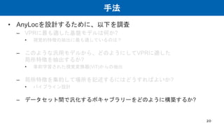 手法
• AnyLocを設計するために、以下を調査
– VPRに最も適した基盤モデルは何か?
• 視覚的特徴の抽出に最も適しているのは？
– このような汎用モデルから、どのようにしてVPRに適した
局所特徴を抽出するか?
• 事前学習された視覚変換器(ViT)からの抽出
– 局所特徴を集約して場所を記述するにはどうすればよいか?
• パイプライン設計
– データセット間で汎化するボキャブラリーをどのように構築するか?
20
 