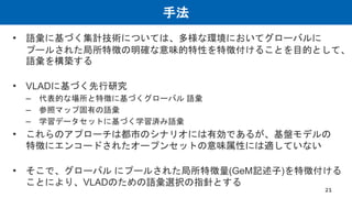 手法
• 語彙に基づく集計技術については、多様な環境においてグローバルに
プールされた局所特徴の明確な意味的特性を特徴付けることを目的として、
語彙を構築する
• VLADに基づく先行研究
– 代表的な場所と特徴に基づくグローバル 語彙
– 参照マップ固有の語彙
– 学習データセットに基づく学習済み語彙
• これらのアプローチは都市のシナリオには有効であるが、基盤モデルの
特徴にエンコードされたオープンセットの意味属性には適していない
• そこで、グローバル にプールされた局所特徴量(GeM記述子)を特徴付ける
ことにより、VLADのための語彙選択の指針とする
21
 