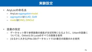 実験設定
• AnyLocの命名法
– AnyLoc-aggregation-model
– aggregationはVLAD, GeM
– modelはDINO, DINOv2
• 語彙の指定
– データセット間で参照画像の頻度がほぼ同等になるように、Urbanの語彙に
ついては、OxfordとSt Luciaのすべての画像を使用
– (はるかに大きな)Pitts-30kデータセットでは4番目の画像のみを使用
24
 