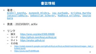 書誌情報
• 著者：
Nikhil Keetha, Avneesh Mishra, Jay Karhade, Krishna Murthy
Jatavallabhula, Sebastian Scherer, Madhava Krishna, Sourav
Garg
• 発表：2023/08/01, arXiv
• リンク
– 論文 https://arxiv.org/abs/2308.00688
– コード https://github.com/AnyLoc/AnyLoc
– サイト https://anyloc.github.io/
– その他
• https://colab.research.google.com/github/AnyLoc/AnyLoc/blob/main/demo/images_vlad_c
lusters.ipynb
• https://youtu.be/ITo8rMInatk 3
 
