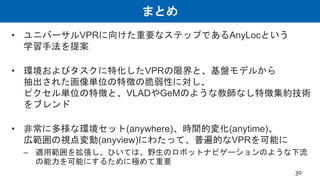 まとめ
• ユニバーサルVPRに向けた重要なステップであるAnyLocという
学習手法を提案
• 環境およびタスクに特化したVPRの限界と、基盤モデルから
抽出された画像単位の特徴の脆弱性に対し、
ピクセル単位の特徴と、VLADやGeMのような教師なし特徴集約技術
をブレンド
• 非常に多様な環境セット(anywhere)、時間的変化(anytime)、
広範囲の視点変動(anyview)にわたって、普遍的なVPRを可能に
– 適用範囲を拡張し、ひいては、野生のロボットナビゲーションのような下流
の能力を可能にするために極めて重要
30
 