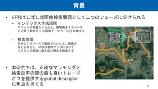 背景
• VPRはしばしば画像検索問題として二つのフェーズに分けられる
– インデックス作成段階
ロボットの車載カメラから、環境内をトラバース
する際に参照マップ(画像データベース)を収集する
– 検索段階
将来のトラバースで撮影されたクエリ画像が
与えられると、VPRは参照マップにおいて
このクエリ画像に最も近い照合を検索する
• 本研究では、正確なマッチングと
検索効率の間の最も良いトレード
オフを提供するglobal descriptor
に焦点を当てる 4
 