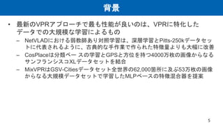背景
• 最新のVPRアプローチで最も性能が良いのは、VPRに特化した
データでの大規模な学習によるもの
– NetVLADにおける弱教師あり対照学習は、深層学習とPitts-250kデータセッ
トに代表されるように、古典的な手作業で作られた特徴量よりも大幅に改善
– CosPlaceは分類ベー スの学習とGPSと方位を持つ4000万枚の画像からなる
サンフランシスコXLデータセットを結合
– MixVPRはGSV-Citiesデータセット全世界の62,000箇所に及ぶ53万枚の画像
からなる大規模データセットで学習したMLPベースの特徴混合器を提案
5
 