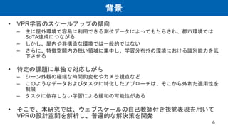 背景
• VPR学習のスケールアップの傾向
– 主に屋外環境で容易に利用できる測位データによってもたらされ、都市環境では
SoTA達成につながる
– しかし、屋内や非構造な環境では一般的ではない
– さらに、特徴空間内の狭い領域に集中し、学習分布外の環境における識別能力を低
下させる
• 特定の課題に単独で対応しがち
– シーン外観の極端な時間的変化やカメラ視点など
– このようなデータおよびタスクに特化したアプローチは、そこから外れた適用性を
制限
– タスクに依存しない学習による緩和の可能性がある
• そこで、本研究では、ウェブスケールの自己教師付き視覚表現を用いて
VPRの設計空間を解析し、普遍的な解決策を開発
6
 