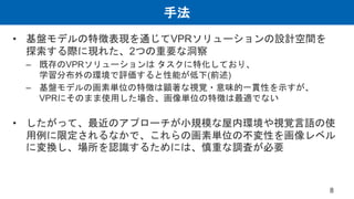 手法
• 基盤モデルの特徴表現を通じてVPRソリューションの設計空間を
探索する際に現れた、2つの重要な洞察
– 既存のVPRソリューションは タスクに特化しており、
学習分布外の環境で評価すると性能が低下(前述)
– 基盤モデルの画素単位の特徴は顕著な視覚・意味的一貫性を示すが、
VPRにそのまま使用した場合、画像単位の特徴は最適でない
• したがって、最近のアプローチが小規模な屋内環境や視覚言語の使
用例に限定されるなかで、これらの画素単位の不変性を画像レベル
に変換し、場所を認識するためには、慎重な調査が必要
8
 