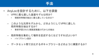手法
• AnyLocを設計するために、以下を調査
– VPRに最も適した基盤モデルは何か?
• 視覚的特徴の抽出に最も適しているのは？
– このような汎用モデルから、どのようにしてVPRに適した
局所特徴を抽出するか?
• 事前学習された視覚変換器(ViT)からの抽出
– 局所特徴を集約して場所を記述するにはどうすればよいか?
• パイプライン設計
– データセット間で汎化するボキャブラリーをどのように構築するか?
9
 