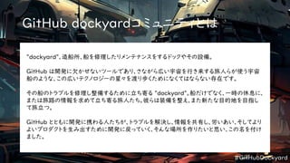 #GitHubDockyard
GitHub dockyardコミュニティとは
"dockyard"、造船所、船を修理したりメンテナンスをするドックやその設備。
GitHub は開発に欠かせないツールであり、さながら広い宇宙を行き来する旅人らが使う宇宙
船のような、この広いテクノロジーの星々を渡り歩くためになくてはならない存在です。
その船のトラブルを修理し整備するために立ち寄る "dockyard"。船だけでなく、一時の休息に、
または旅路の情報を求めて立ち寄る旅人たち。彼らは装備を整え、また新たな目的地を目指し
て旅立つ。
GitHub とともに開発に携わる人たちが、トラブルを解決し、情報を共有し、労いあい、そしてより
よいプロダクトを生み出すために開発に戻っていく、そんな場所を作りたいと思い、この名を付け
ました。
 