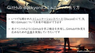 #GitHubDockyard
GitHub dockyardコミュニティの在り方
• いつでも開かれたコミュニケーションスペース（Discord）にて、気
軽にGitHubについて共有や相談ができます
• 本イベントのようにGitHubを学ぶ機会を共有し、GitHubの知見を
広めるための企画を実施していきたいです
 