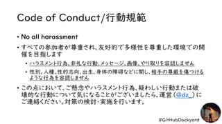 #GitHubDockyard
Code of Conduct/行動規範
• No all harassment
• すべての参加者が尊重され、友好的で多様性を尊重した環境での開
催を目指します
• ハラスメント行為、非礼な行動、メッセージ、画像、やり取りを容認しません
• 性別、人種、性的志向、出生、身体の障碍などに関し、相手の尊厳を傷つける
ような行為を容認しません
• この点において、ご懸念やハラスメント行為、疑わしい行動または破
壊的な行動について気になることがございましたら、運営（@dz_）に
ご連絡ください。対策の検討・実施を行います。
 