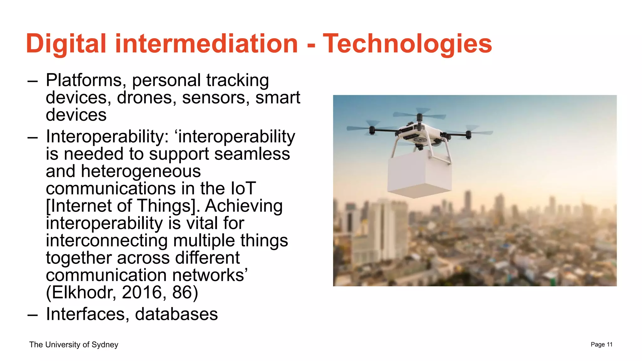 Page 11
The University of Sydney
Digital intermediation - Technologies
– Platforms, personal tracking
devices, drones, sensors, smart
devices
– Interoperability: ‘interoperability
is needed to support seamless
and heterogeneous
communications in the IoT
[Internet of Things]. Achieving
interoperability is vital for
interconnecting multiple things
together across different
communication networks’
(Elkhodr, 2016, 86)
– Interfaces, databases
 