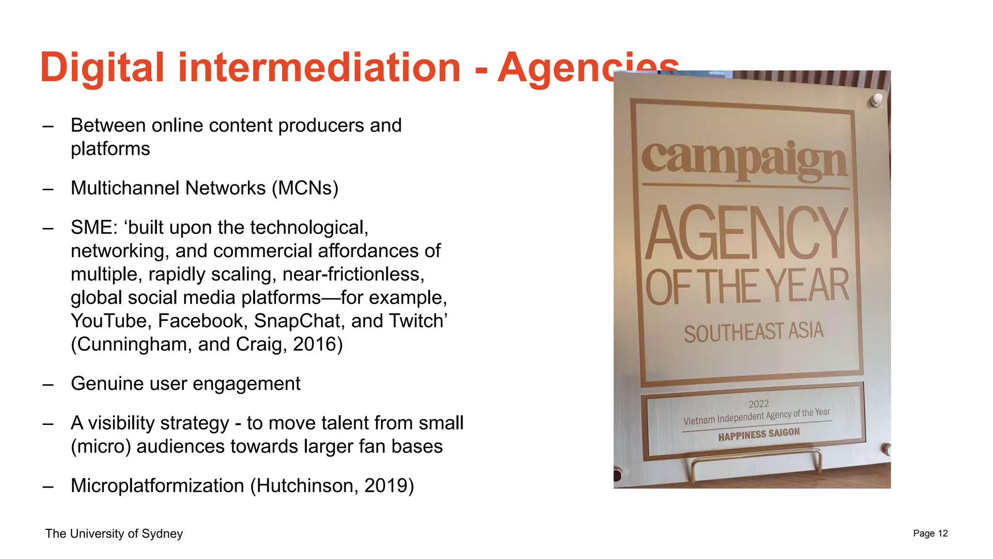 Page 12
The University of Sydney
Digital intermediation - Agencies
– Between online content producers and
platforms
– Multichannel Networks (MCNs)
– SME: ‘built upon the technological,
networking, and commercial affordances of
multiple, rapidly scaling, near-frictionless,
global social media platforms—for example,
YouTube, Facebook, SnapChat, and Twitch’
(Cunningham, and Craig, 2016)
– Genuine user engagement
– A visibility strategy - to move talent from small
(micro) audiences towards larger fan bases
– Microplatformization (Hutchinson, 2019)
 