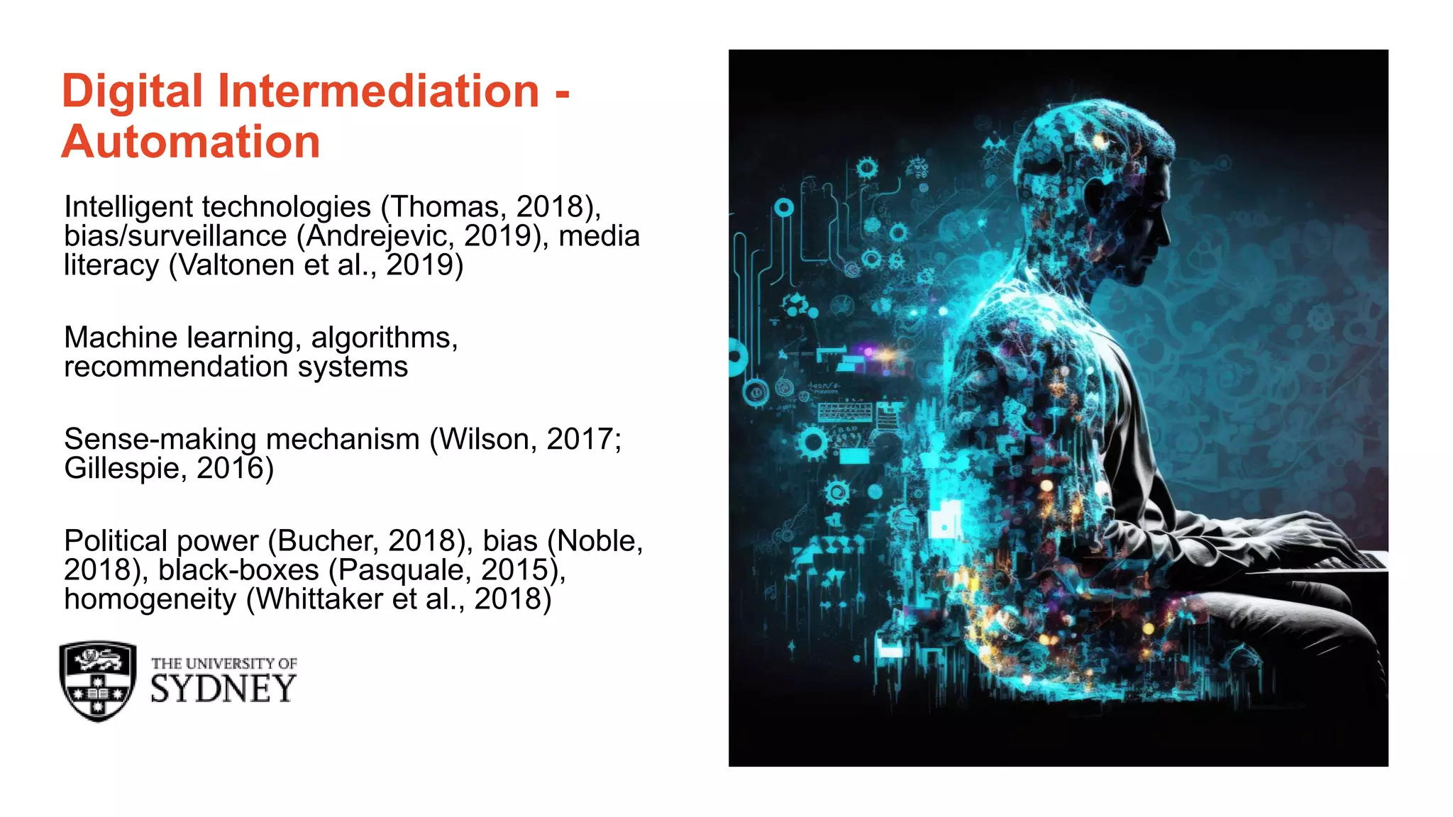 Page 13
The University of Sydney
Digital Intermediation -
Automation
Intelligent technologies (Thomas, 2018),
bias/surveillance (Andrejevic, 2019), media
literacy (Valtonen et al., 2019)
Machine learning, algorithms,
recommendation systems
Sense-making mechanism (Wilson, 2017;
Gillespie, 2016)
Political power (Bucher, 2018), bias (Noble,
2018), black-boxes (Pasquale, 2015),
homogeneity (Whittaker et al., 2018)
 