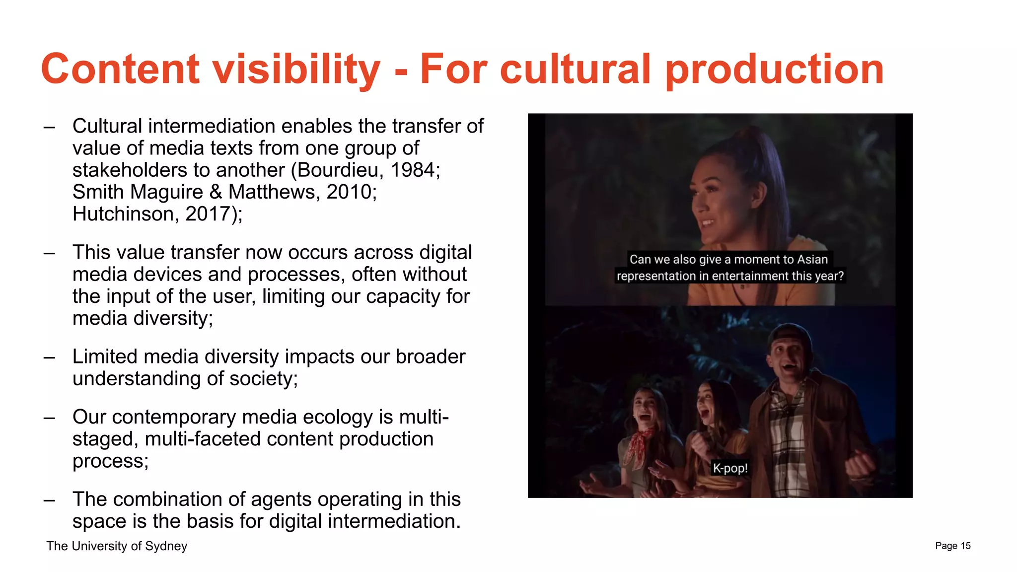 Page 15
The University of Sydney
Content visibility - For cultural production
– Cultural intermediation enables the transfer of
value of media texts from one group of
stakeholders to another (Bourdieu, 1984;
Smith Maguire & Matthews, 2010;
Hutchinson, 2017);
– This value transfer now occurs across digital
media devices and processes, often without
the input of the user, limiting our capacity for
media diversity;
– Limited media diversity impacts our broader
understanding of society;
– Our contemporary media ecology is multi-
staged, multi-faceted content production
process;
– The combination of agents operating in this
space is the basis for digital intermediation.
 