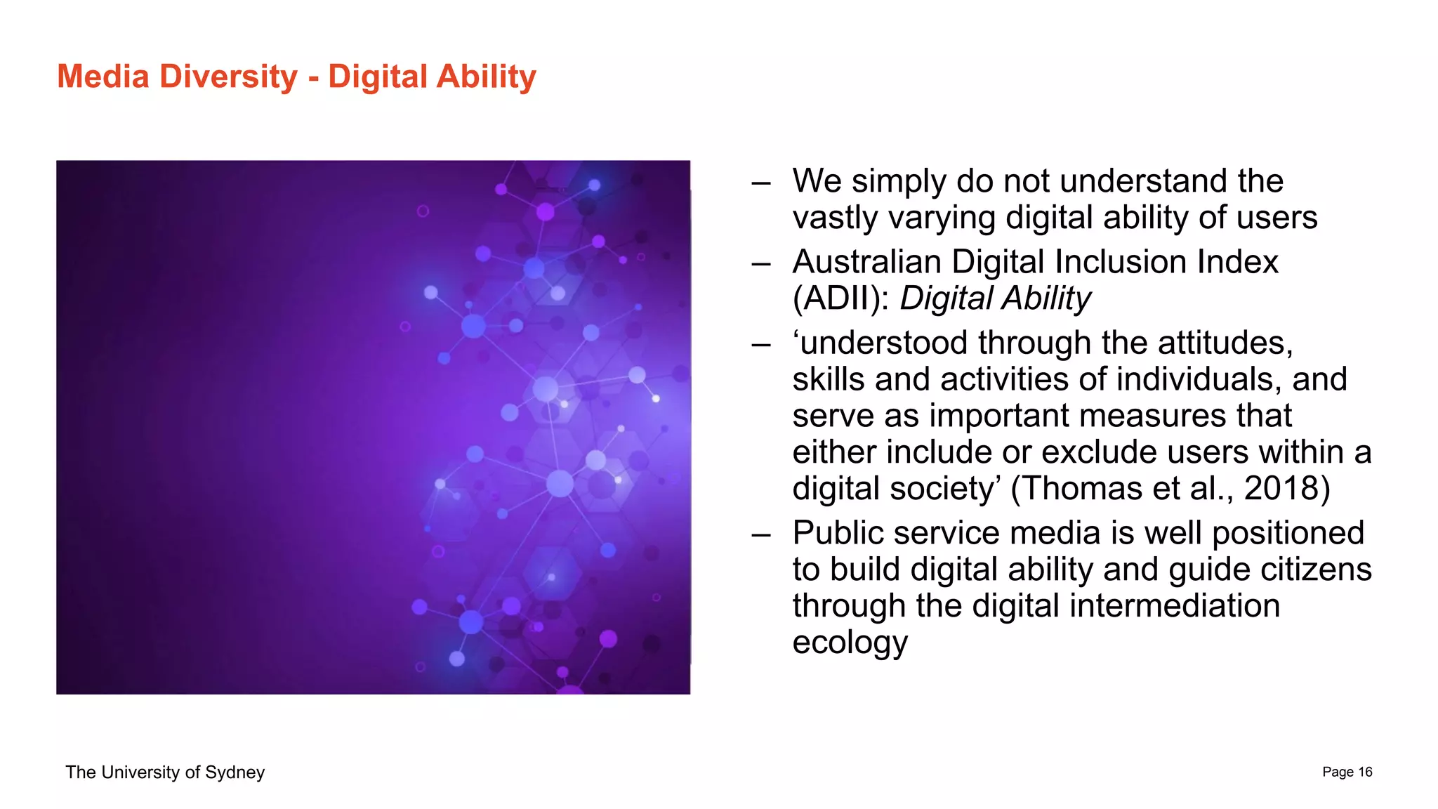 Page 16
The University of Sydney
Media Diversity - Digital Ability
– We simply do not understand the
vastly varying digital ability of users
– Australian Digital Inclusion Index
(ADII): Digital Ability
– ‘understood through the attitudes,
skills and activities of individuals, and
serve as important measures that
either include or exclude users within a
digital society’ (Thomas et al., 2018)
– Public service media is well positioned
to build digital ability and guide citizens
through the digital intermediation
ecology
 