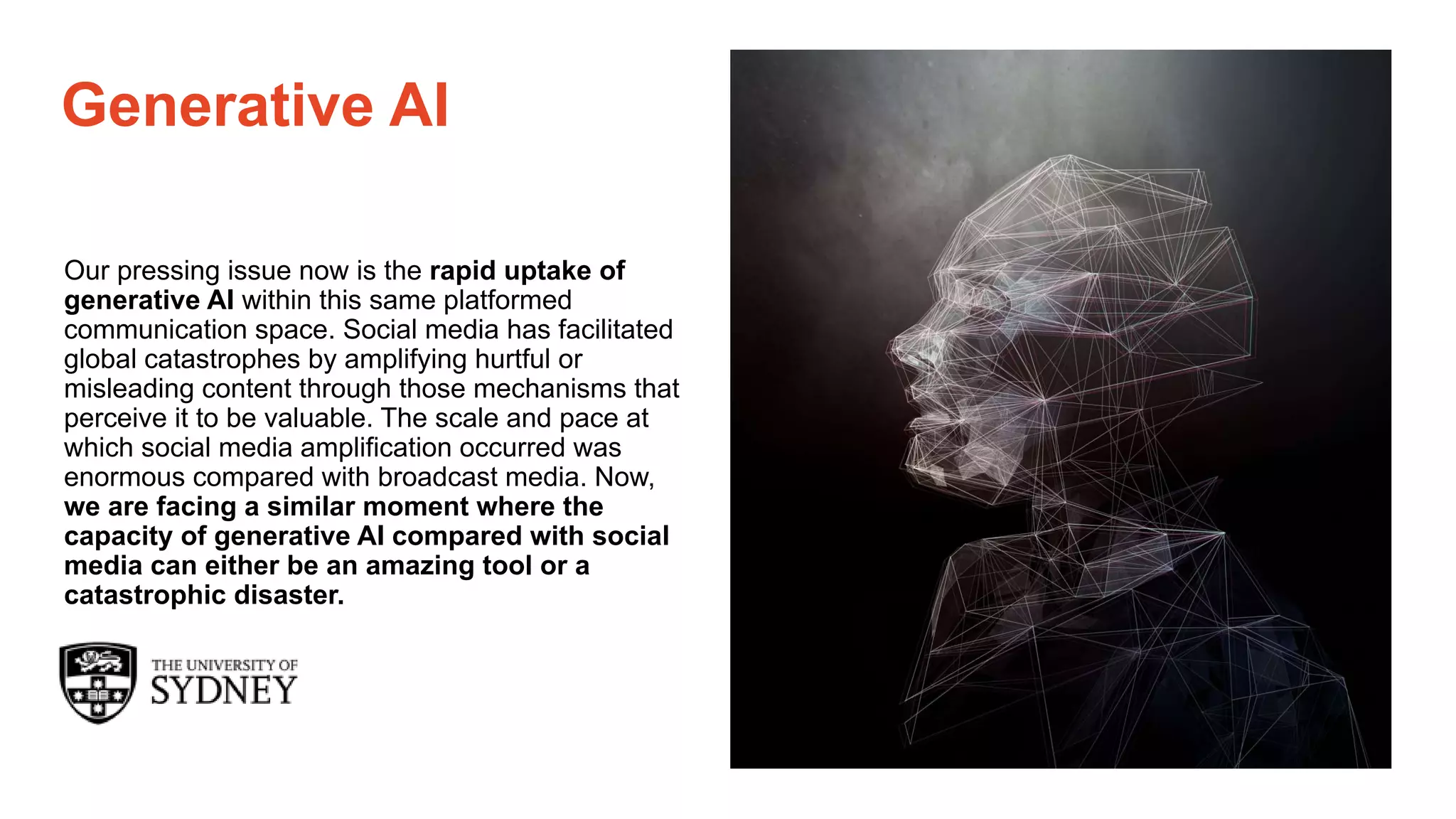 Page 18
The University of Sydney
Generative AI
Our pressing issue now is the rapid uptake of
generative AI within this same platformed
communication space. Social media has facilitated
global catastrophes by amplifying hurtful or
misleading content through those mechanisms that
perceive it to be valuable. The scale and pace at
which social media amplification occurred was
enormous compared with broadcast media. Now,
we are facing a similar moment where the
capacity of generative AI compared with social
media can either be an amazing tool or a
catastrophic disaster.
 