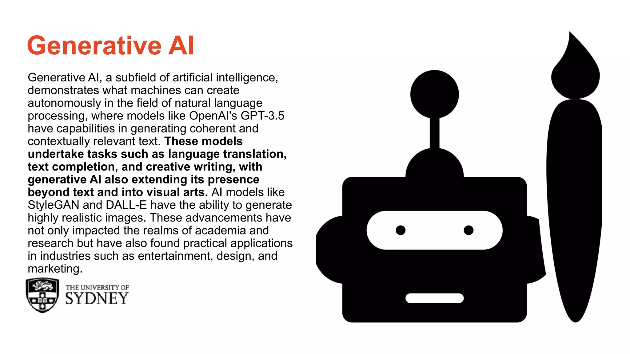 Page 19
The University of Sydney
Generative AI
Generative AI, a subfield of artificial intelligence,
demonstrates what machines can create
autonomously in the field of natural language
processing, where models like OpenAI's GPT-3.5
have capabilities in generating coherent and
contextually relevant text. These models
undertake tasks such as language translation,
text completion, and creative writing, with
generative AI also extending its presence
beyond text and into visual arts. AI models like
StyleGAN and DALL-E have the ability to generate
highly realistic images. These advancements have
not only impacted the realms of academia and
research but have also found practical applications
in industries such as entertainment, design, and
marketing.
 
