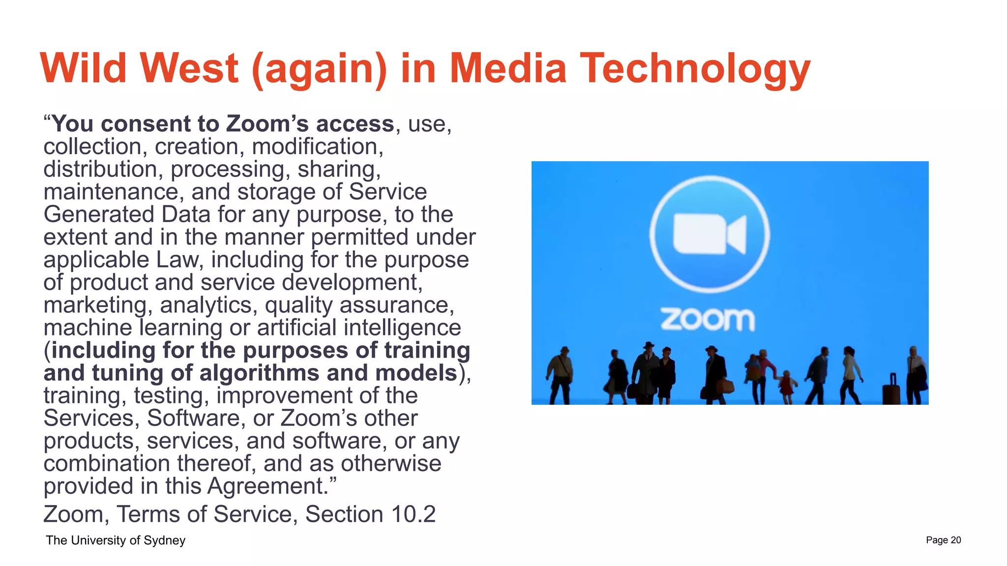 Page 20
The University of Sydney
Wild West (again) in Media Technology
“You consent to Zoom’s access, use,
collection, creation, modification,
distribution, processing, sharing,
maintenance, and storage of Service
Generated Data for any purpose, to the
extent and in the manner permitted under
applicable Law, including for the purpose
of product and service development,
marketing, analytics, quality assurance,
machine learning or artificial intelligence
(including for the purposes of training
and tuning of algorithms and models),
training, testing, improvement of the
Services, Software, or Zoom’s other
products, services, and software, or any
combination thereof, and as otherwise
provided in this Agreement.”
Zoom, Terms of Service, Section 10.2
 