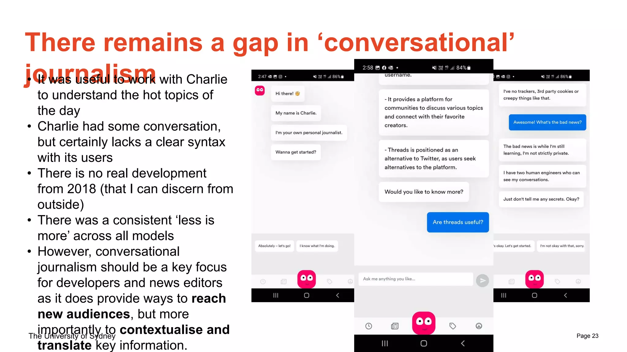 Page 23
The University of Sydney
There remains a gap in ‘conversational’
journalism
• It was useful to work with Charlie
to understand the hot topics of
the day
• Charlie had some conversation,
but certainly lacks a clear syntax
with its users
• There is no real development
from 2018 (that I can discern from
outside)
• There was a consistent ‘less is
more’ across all models
• However, conversational
journalism should be a key focus
for developers and news editors
as it does provide ways to reach
new audiences, but more
importantly to contextualise and
translate key information.
 