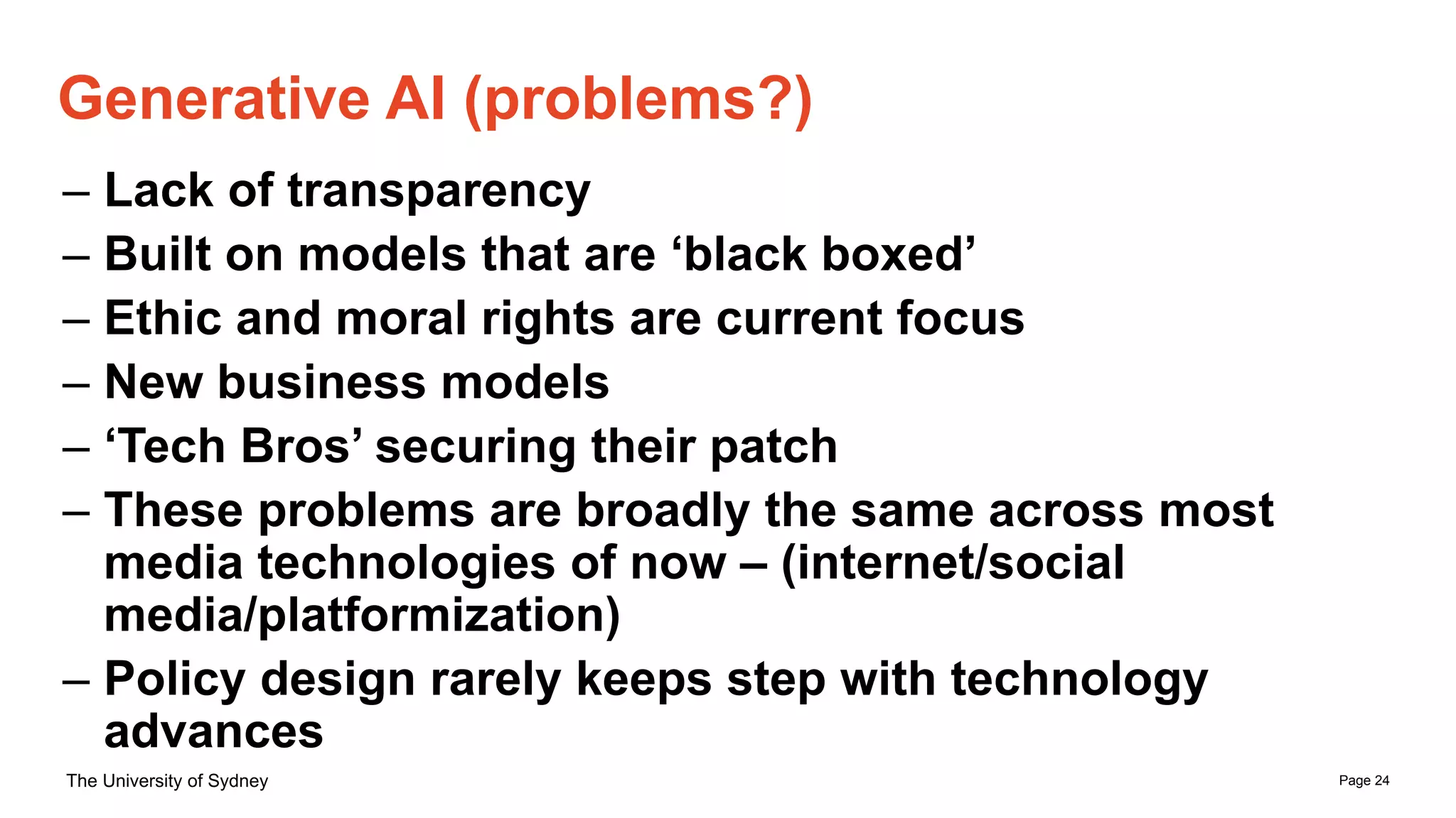 Page 24
The University of Sydney
– Lack of transparency
– Built on models that are ‘black boxed’
– Ethic and moral rights are current focus
– New business models
– ‘Tech Bros’ securing their patch
– These problems are broadly the same across most
media technologies of now – (internet/social
media/platformization)
– Policy design rarely keeps step with technology
advances
Generative AI (problems?)
 