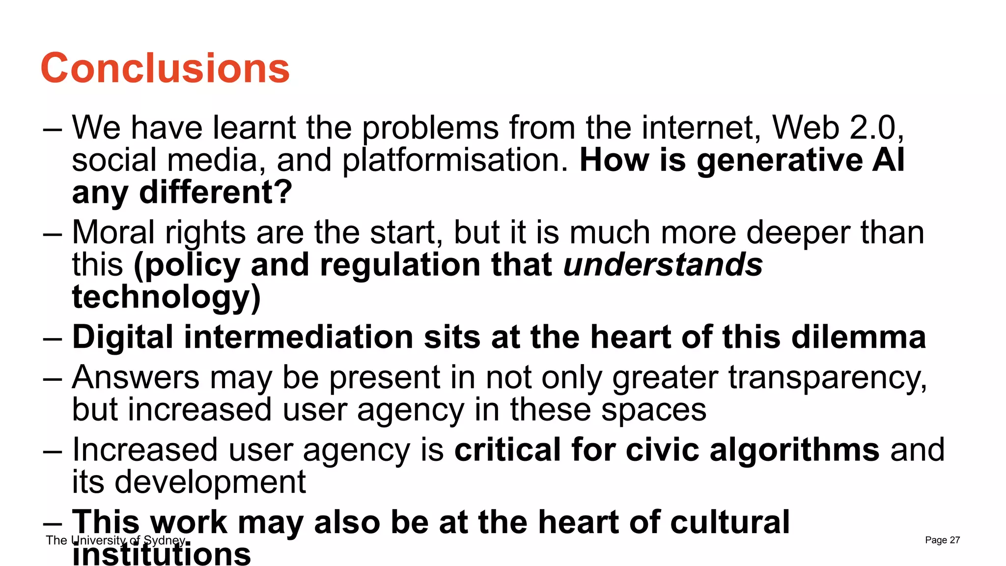 Page 27
The University of Sydney
– We have learnt the problems from the internet, Web 2.0,
social media, and platformisation. How is generative AI
any different?
– Moral rights are the start, but it is much more deeper than
this (policy and regulation that understands
technology)
– Digital intermediation sits at the heart of this dilemma
– Answers may be present in not only greater transparency,
but increased user agency in these spaces
– Increased user agency is critical for civic algorithms and
its development
– This work may also be at the heart of cultural
institutions
Conclusions
 